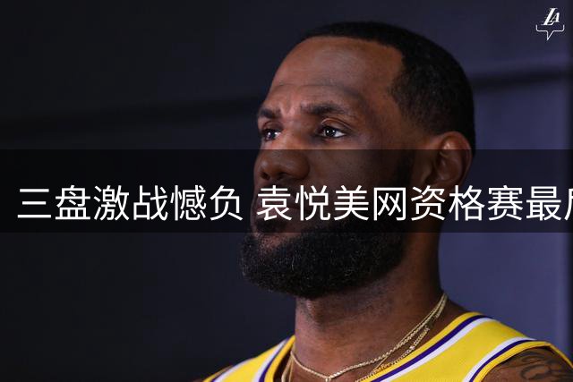 三盘激战憾负 袁悦美网资格赛最后一关遭淘汰